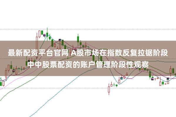 最新配资平台官网 A股市场在指数反复拉锯阶段中中股票配资的账户管理阶段性观察