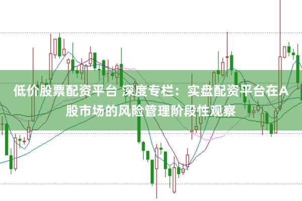 低价股票配资平台 深度专栏：实盘配资平台在A股市场的风险管理阶段性观察