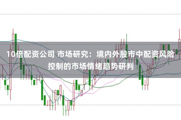 10倍配资公司 市场研究：境内外股市中配资风险控制的市场情绪趋势研判