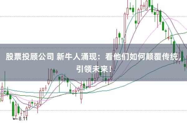 股票投顾公司 新牛人涌现：看他们如何颠覆传统，引领未来！