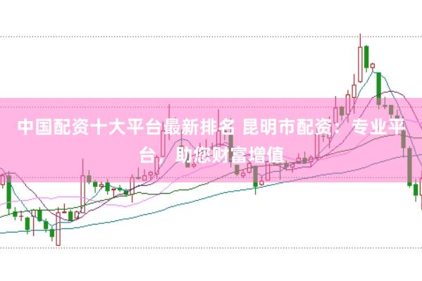 中国配资十大平台最新排名 昆明市配资：专业平台，助您财富增值