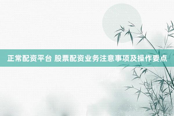 正常配资平台 股票配资业务注意事项及操作要点