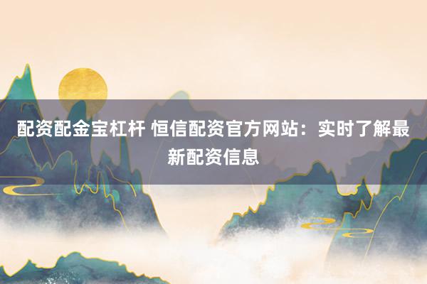 配资配金宝杠杆 恒信配资官方网站：实时了解最新配资信息