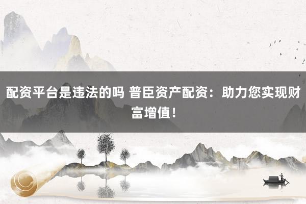 配资平台是违法的吗 普臣资产配资：助力您实现财富增值！