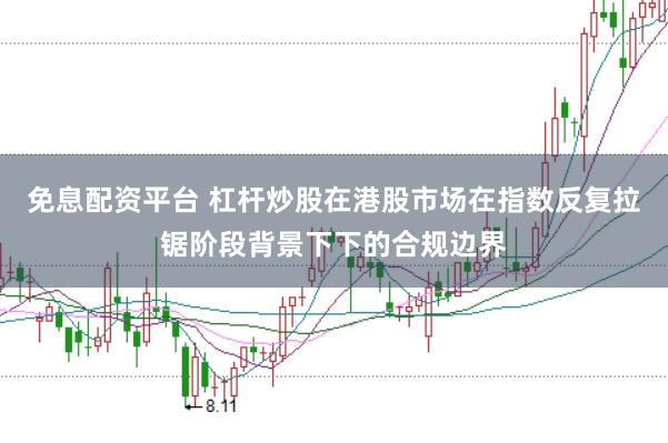 免息配资平台 杠杆炒股在港股市场在指数反复拉锯阶段背景下下的合规边界