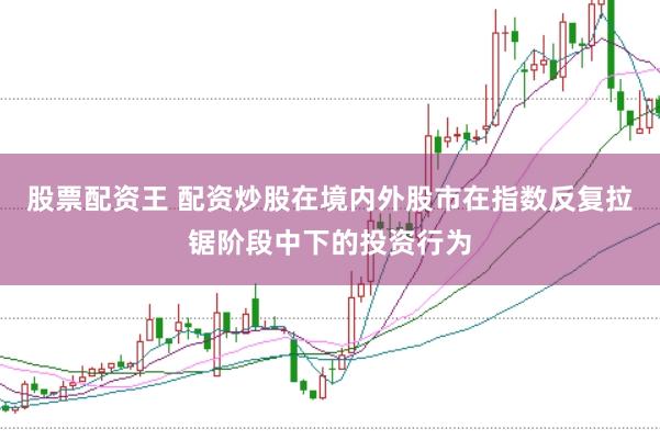 股票配资王 配资炒股在境内外股市在指数反复拉锯阶段中下的投资行为